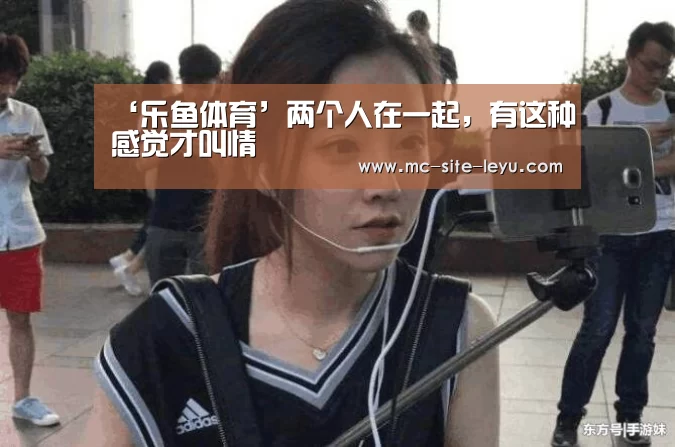 ‘乐鱼体育’两个人在一起,有这种感觉才叫情(图2) 乐鱼