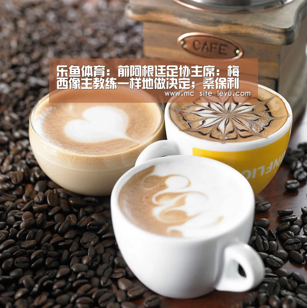乐鱼体育：前阿根廷足协主席：梅西像主教练一样地做决定；桑保利应辞职